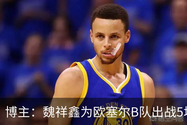 博主：魏祥鑫为欧塞尔B队出战5场联赛打进1球，出场时间第二多