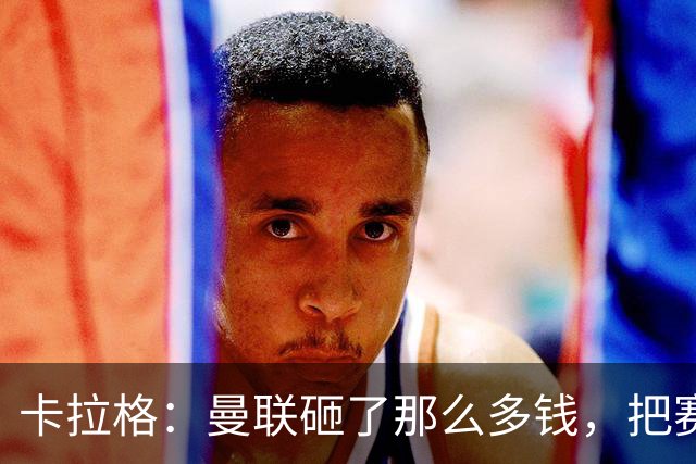 卡拉格：曼联砸了那么多钱，把赛季崩盘归咎于阵容厚度不足是笑话