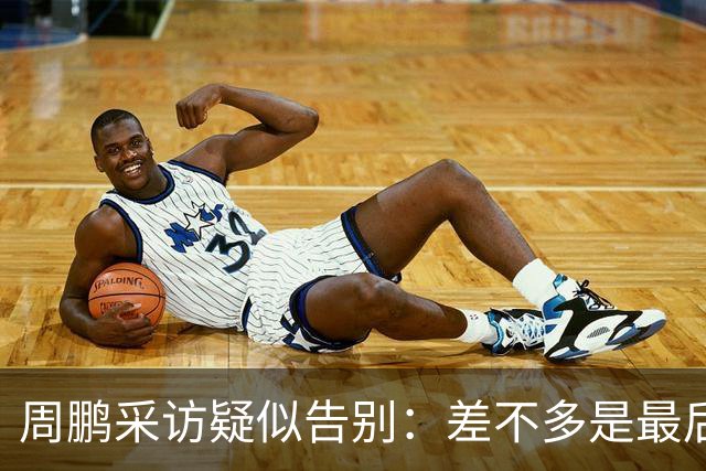 周鹏采访疑似告别：差不多是最后一个赛季，看状态选择要不要继续