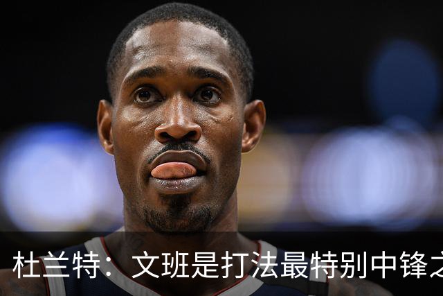 杜兰特：文班是打法最特别中锋之一 马刺能拿西部冠军是有道理的