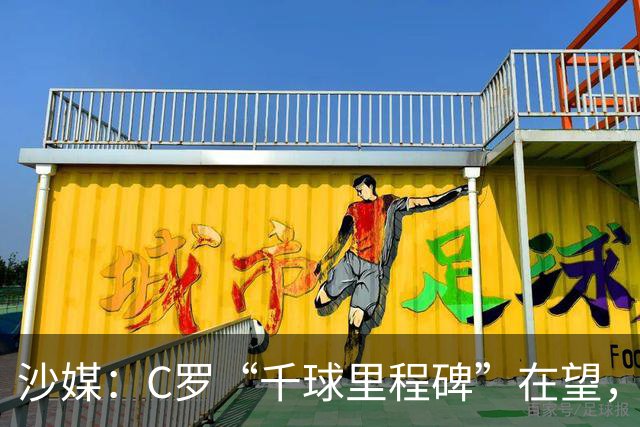 沙媒：C罗“千球里程碑”在望，目前推算最有可能明年4月达成