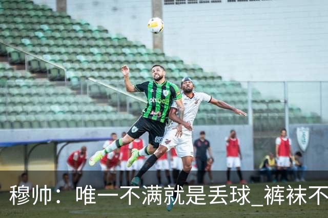 穆帅：唯一不满就是丢球 裤袜不该被这样辜负；国家德比少休息1天